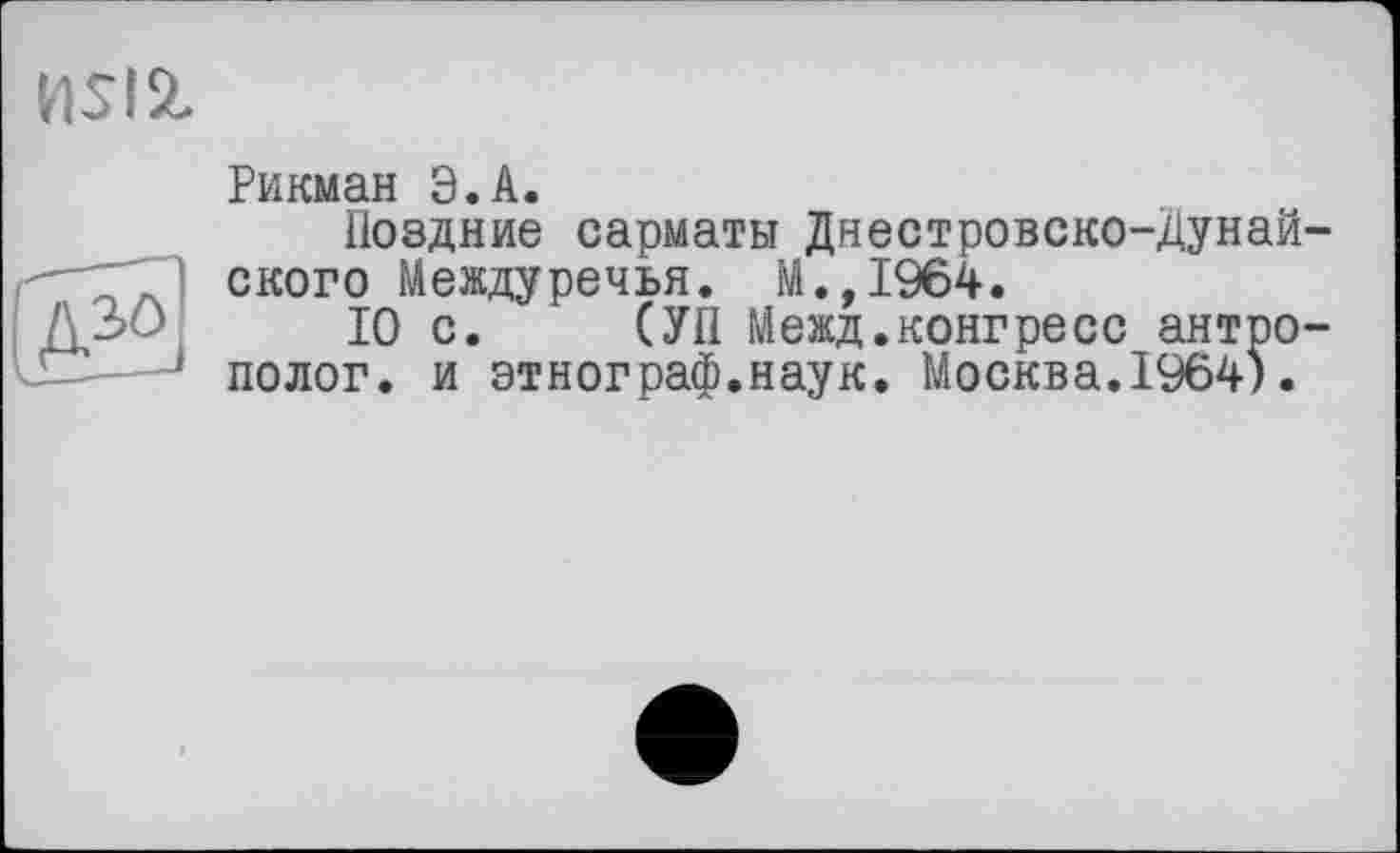 ﻿nsist
Рикман Э.А.
Поздние сарматы Днестровско-Дунай ского Междуречья. М.,1964.
10 с. (УП Межд.конгресс антро полог, и этнограф.наук. Москва.1964).